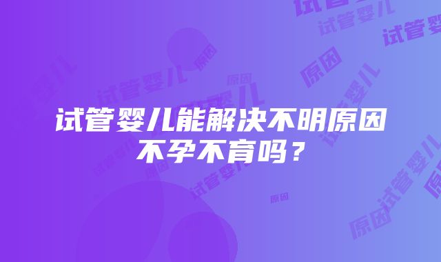 试管婴儿能解决不明原因不孕不育吗？