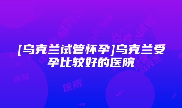 [乌克兰试管怀孕]乌克兰受孕比较好的医院