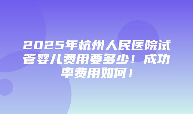 2025年杭州人民医院试管婴儿费用要多少！成功率费用如何！