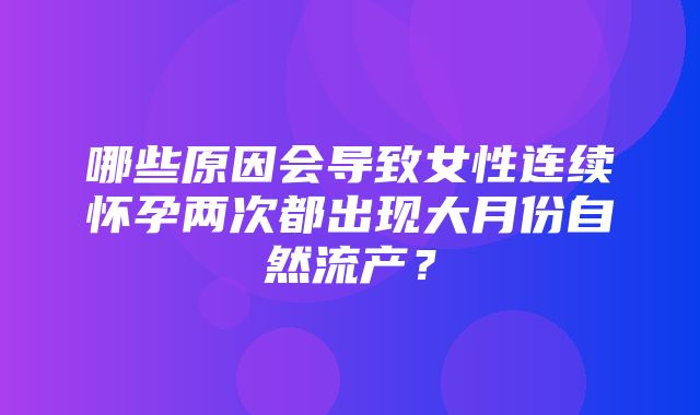 哪些原因会导致女性连续怀孕两次都出现大月份自然流产？