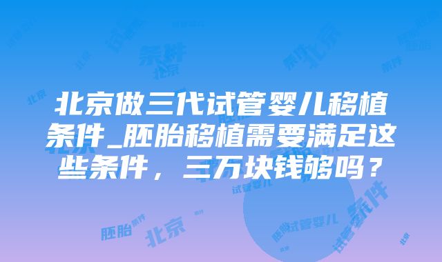 北京做三代试管婴儿移植条件_胚胎移植需要满足这些条件，三万块钱够吗？