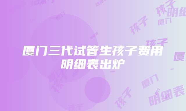 厦门三代试管生孩子费用明细表出炉