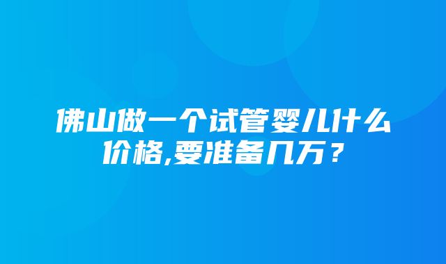 佛山做一个试管婴儿什么价格,要准备几万？