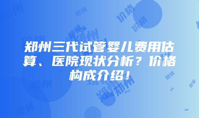 郑州三代试管婴儿费用估算、医院现状分析？价格构成介绍！