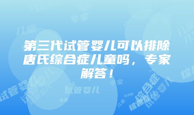 第三代试管婴儿可以排除唐氏综合症儿童吗，专家解答！