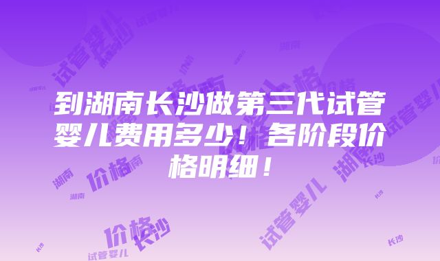 到湖南长沙做第三代试管婴儿费用多少！各阶段价格明细！