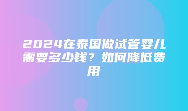 2024在泰国做试管婴儿需要多少钱？如何降低费用