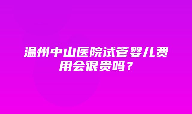 温州中山医院试管婴儿费用会很贵吗？