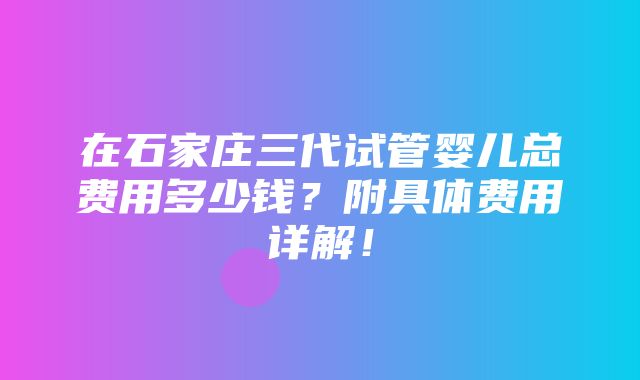 在石家庄三代试管婴儿总费用多少钱？附具体费用详解！