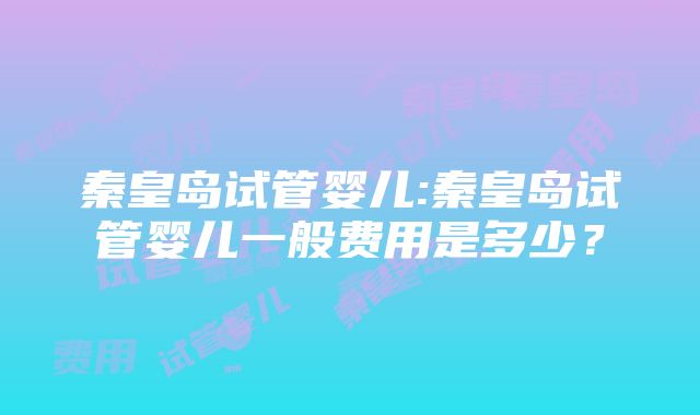 秦皇岛试管婴儿:秦皇岛试管婴儿一般费用是多少？