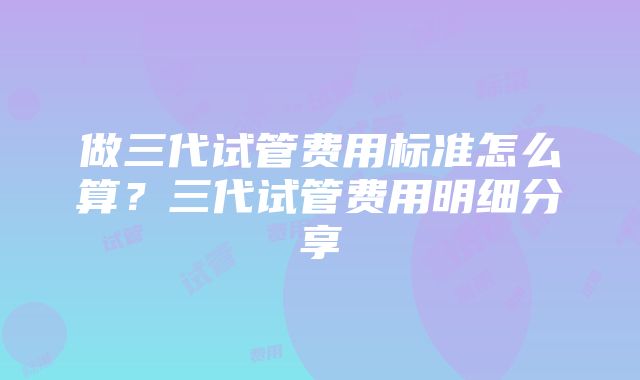 做三代试管费用标准怎么算？三代试管费用明细分享