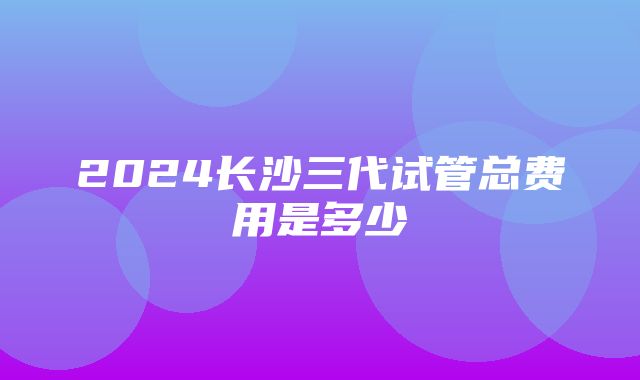 2024长沙三代试管总费用是多少