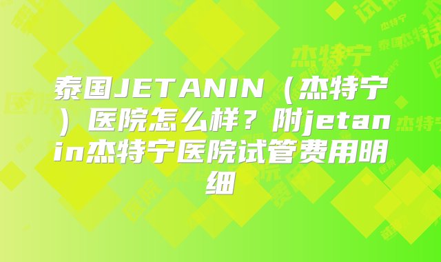 泰国JETANIN（杰特宁）医院怎么样？附jetanin杰特宁医院试管费用明细