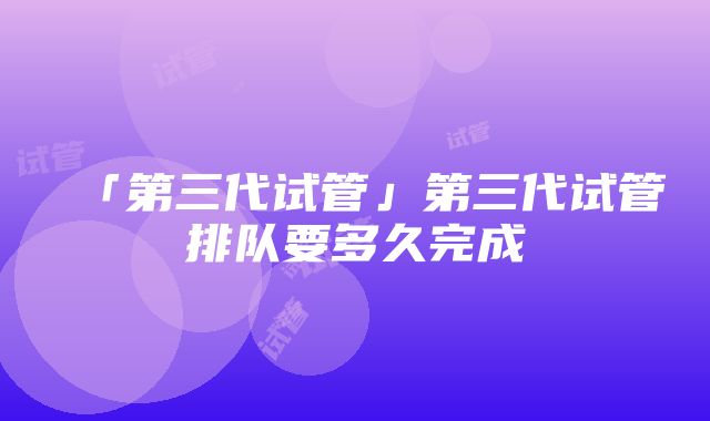 「第三代试管」第三代试管排队要多久完成