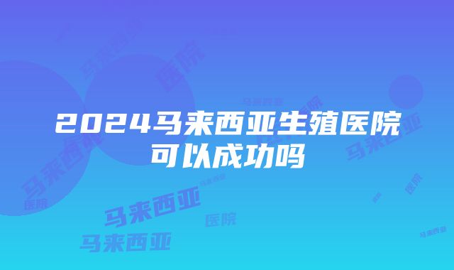 2024马来西亚生殖医院可以成功吗