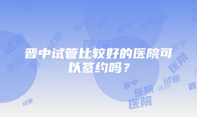 晋中试管比较好的医院可以签约吗？