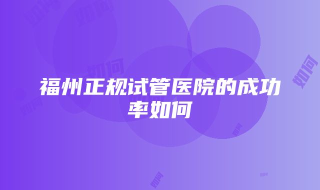 福州正规试管医院的成功率如何