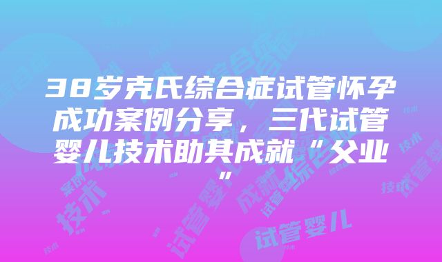 38岁克氏综合症试管怀孕成功案例分享，三代试管婴儿技术助其成就“父业”