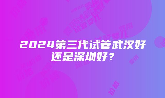 2024第三代试管武汉好还是深圳好？