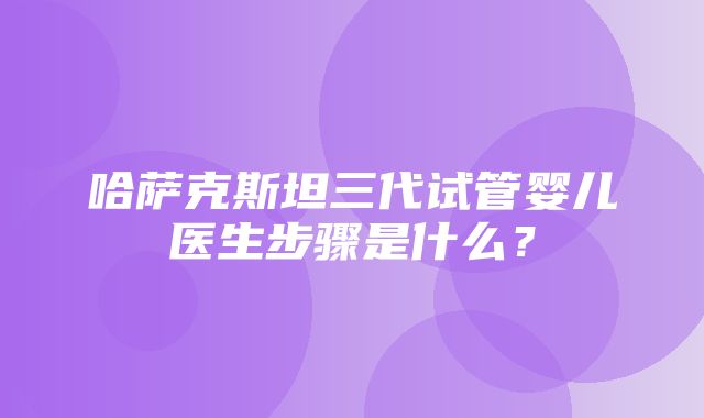 哈萨克斯坦三代试管婴儿医生步骤是什么？