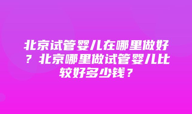 北京试管婴儿在哪里做好？北京哪里做试管婴儿比较好多少钱？