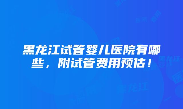 黑龙江试管婴儿医院有哪些，附试管费用预估！