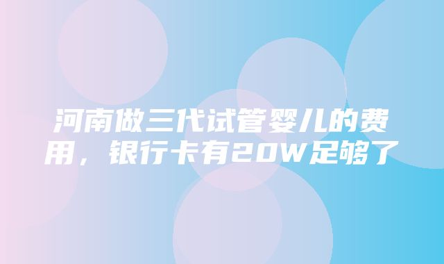 河南做三代试管婴儿的费用，银行卡有20W足够了