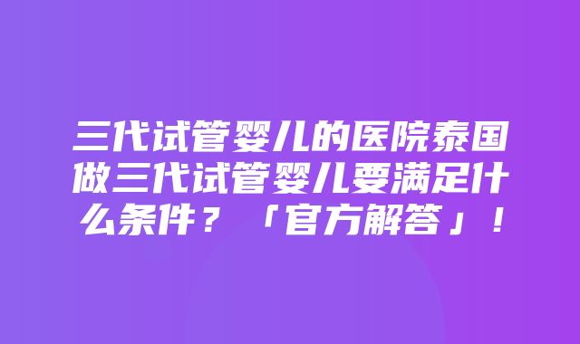 三代试管婴儿的医院泰国做三代试管婴儿要满足什么条件？「官方解答」！