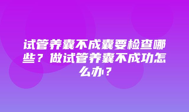 试管养囊不成囊要检查哪些？做试管养囊不成功怎么办？