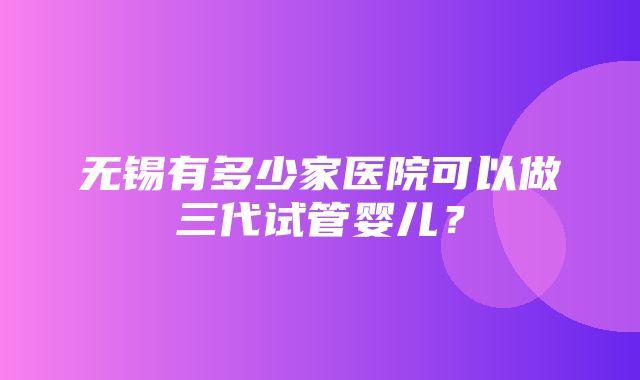 无锡有多少家医院可以做三代试管婴儿？