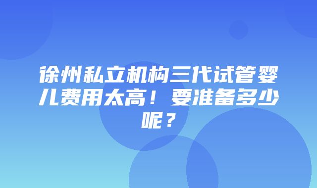 徐州私立机构三代试管婴儿费用太高！要准备多少呢？