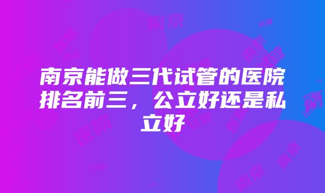 南京能做三代试管的医院排名前三，公立好还是私立好