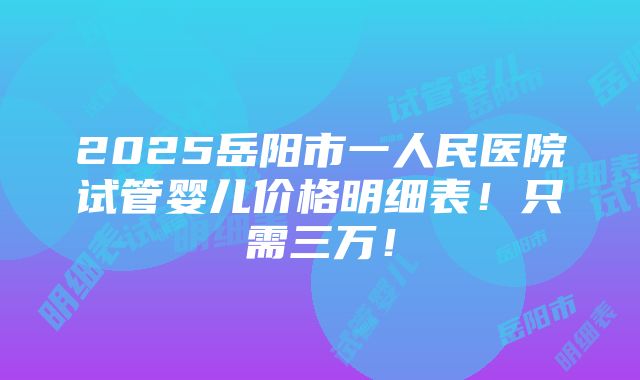 2025岳阳市一人民医院试管婴儿价格明细表！只需三万！