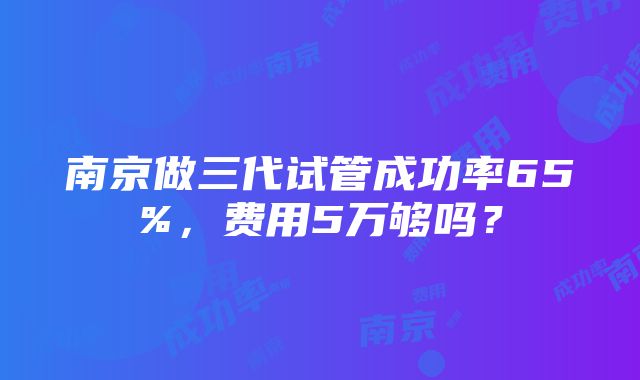 南京做三代试管成功率65%，费用5万够吗？