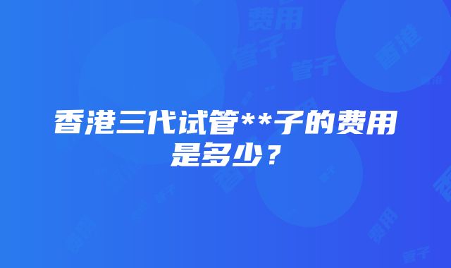 香港三代试管**子的费用是多少？