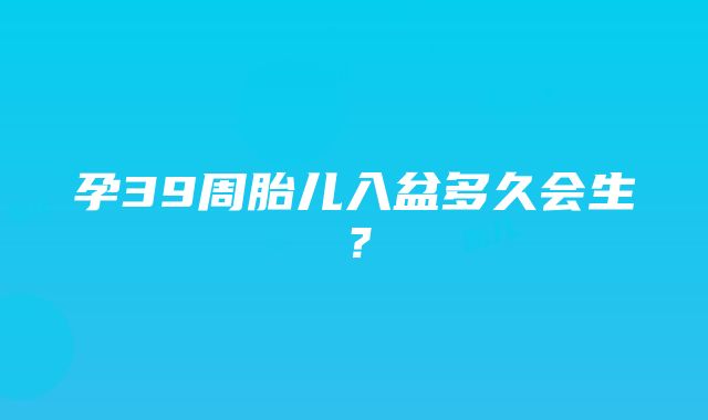 孕39周胎儿入盆多久会生？