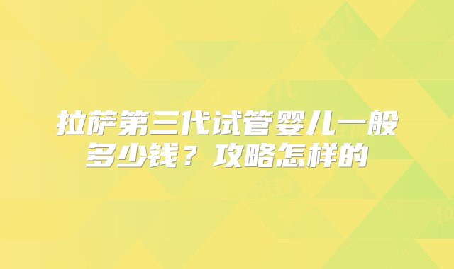 拉萨第三代试管婴儿一般多少钱？攻略怎样的