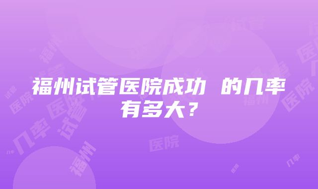 福州试管医院成功 的几率有多大？