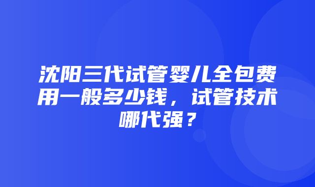 沈阳三代试管婴儿全包费用一般多少钱，试管技术哪代强？