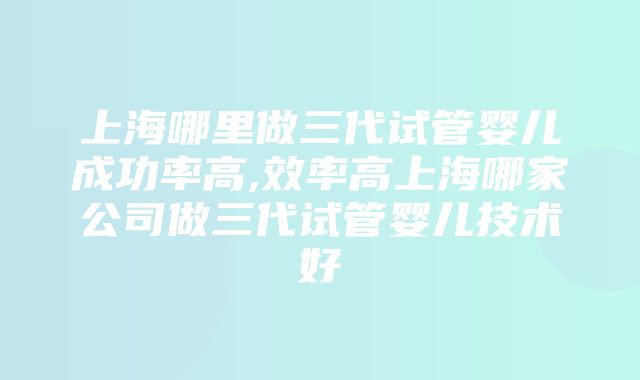 上海哪里做三代试管婴儿成功率高,效率高上海哪家公司做三代试管婴儿技术好