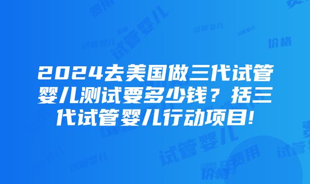 2024去美国做三代试管婴儿测试要多少钱？括三代试管婴儿行动项目!