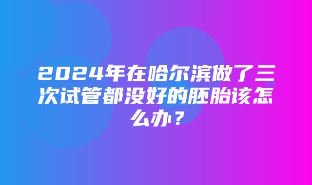 2024年在哈尔滨做了三次试管都没好的胚胎该怎么办？