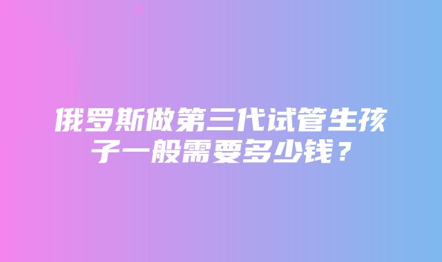 俄罗斯做第三代试管生孩子一般需要多少钱？