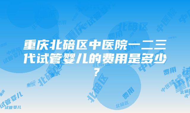 重庆北碚区中医院一二三代试管婴儿的费用是多少？