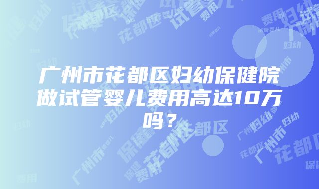 广州市花都区妇幼保健院做试管婴儿费用高达10万吗？