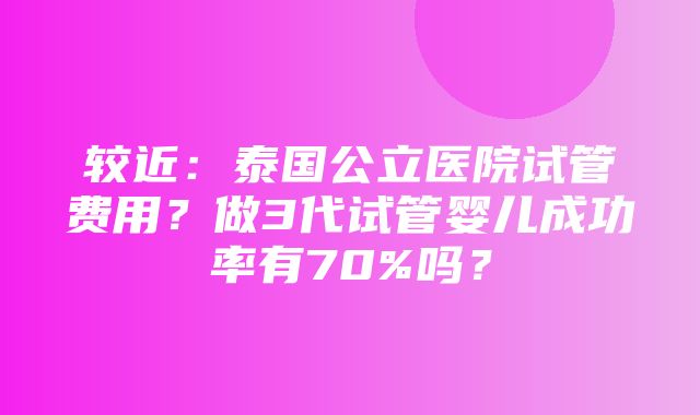 较近：泰国公立医院试管费用？做3代试管婴儿成功率有70%吗？