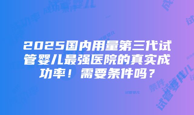 2025国内用量第三代试管婴儿最强医院的真实成功率！需要条件吗？