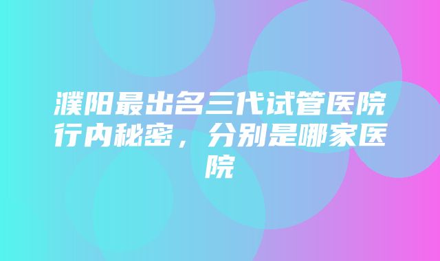 濮阳最出名三代试管医院行内秘密，分别是哪家医院