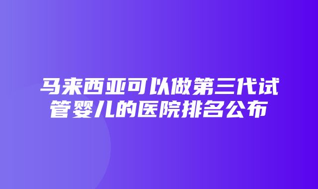 马来西亚可以做第三代试管婴儿的医院排名公布