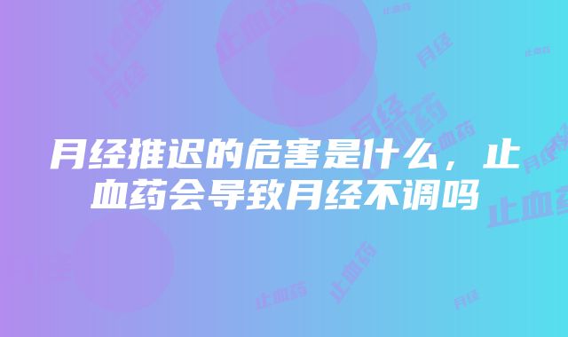 月经推迟的危害是什么，止血药会导致月经不调吗